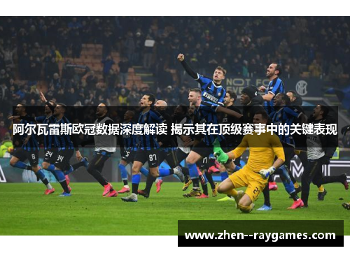 阿尔瓦雷斯欧冠数据深度解读 揭示其在顶级赛事中的关键表现